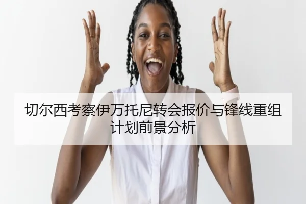 切尔西考察伊万托尼转会报价与锋线重组计划前景分析