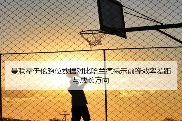 曼联霍伊伦跑位数据对比哈兰德揭示前锋效率差距与成长方向
