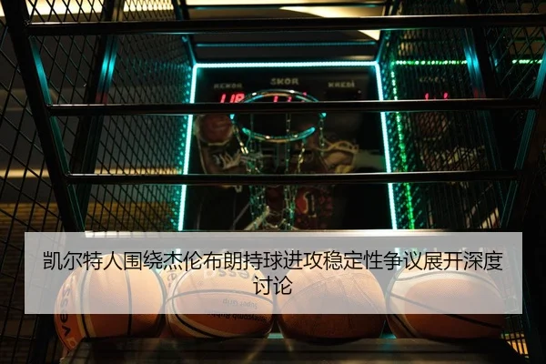 凯尔特人围绕杰伦布朗持球进攻稳定性争议展开深度讨论