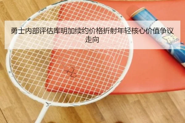 勇士内部评估库明加续约价格折射年轻核心价值争议走向